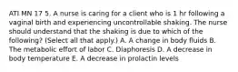 ATI MN 17 5. A nurse is caring for a client who is 1 hr following a vaginal birth and experiencing uncontrollable shaking. The nurse should understand that the shaking is due to which of the following? (Select all that apply.) A. A change in body fluids B. The metabolic effort of labor C. Diaphoresis D. A decrease in body temperature E. A decrease in prolactin levels