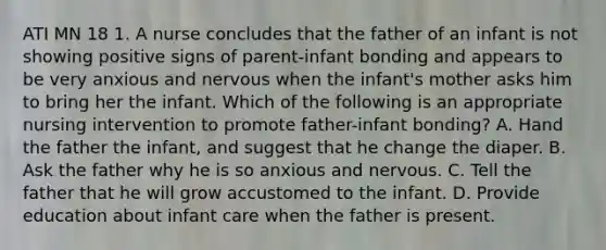 ATI MN 18 1. A nurse concludes that the father of an infant is not showing positive signs of parent-infant bonding and appears to be very anxious and nervous when the infant's mother asks him to bring her the infant. Which of the following is an appropriate nursing intervention to promote father-infant bonding? A. Hand the father the infant, and suggest that he change the diaper. B. Ask the father why he is so anxious and nervous. C. Tell the father that he will grow accustomed to the infant. D. Provide education about infant care when the father is present.