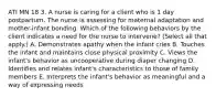 ATI MN 18 3. A nurse is caring for a client who is 1 day postpartum. The nurse is assessing for maternal adaptation and mother-infant bonding. Which of the following behaviors by the client indicates a need for the nurse to intervene? (Select all that apply.) A. Demonstrates apathy when the infant cries B. Touches the infant and maintains close physical proximity C. Views the infant's behavior as uncooperative during diaper changing D. Identifies and relates infant's characteristics to those of family members E. Interprets the infant's behavior as meaningful and a way of expressing needs