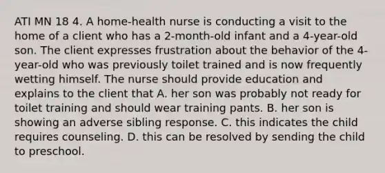 ATI MN 18 4. A home-health nurse is conducting a visit to the home of a client who has a 2-month-old infant and a 4-year-old son. The client expresses frustration about the behavior of the 4-year-old who was previously toilet trained and is now frequently wetting himself. The nurse should provide education and explains to the client that A. her son was probably not ready for toilet training and should wear training pants. B. her son is showing an adverse sibling response. C. this indicates the child requires counseling. D. this can be resolved by sending the child to preschool.