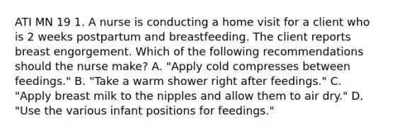 ATI MN 19 1. A nurse is conducting a home visit for a client who is 2 weeks postpartum and breastfeeding. The client reports breast engorgement. Which of the following recommendations should the nurse make? A. "Apply cold compresses between feedings." B. "Take a warm shower right after feedings." C. "Apply breast milk to the nipples and allow them to air dry." D. "Use the various infant positions for feedings."