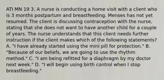 ATI MN 19 3. A nurse is conducting a home visit with a client who is 3 months postpartum and breastfeeding. Menses has not yet resumed. The client is discussing contraception with the nurse, stating that she does not want to have another child for a couple of years. The nurse understands that this client needs further instruction if the client makes which of the following statements? A. "I have already started using the mini pill for protection." B. "Because of our beliefs, we are going to use the rhythm method." C. "I am being refitted for a diaphragm by my doctor next week." D. "I will begin using birth control when I stop breastfeeding."