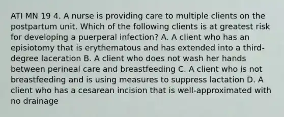 ATI MN 19 4. A nurse is providing care to multiple clients on the postpartum unit. Which of the following clients is at greatest risk for developing a puerperal infection? A. A client who has an episiotomy that is erythematous and has extended into a third-degree laceration B. A client who does not wash her hands between perineal care and breastfeeding C. A client who is not breastfeeding and is using measures to suppress lactation D. A client who has a cesarean incision that is well-approximated with no drainage