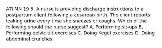 ATI MN 19 5. A nurse is providing discharge instructions to a postpartum client following a cesarean birth. The client reports leaking urine every time she sneezes or coughs. Which of the following should the nurse suggest? A. Performing sit-ups B. Performing pelvic tilt exercises C. Doing Kegel exercises D. Doing abdominal crunches