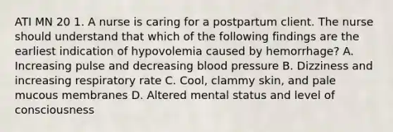 ATI MN 20 1. A nurse is caring for a postpartum client. The nurse should understand that which of the following findings are the earliest indication of hypovolemia caused by hemorrhage? A. Increasing pulse and decreasing blood pressure B. Dizziness and increasing respiratory rate C. Cool, clammy skin, and pale mucous membranes D. Altered mental status and level of consciousness