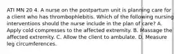 ATI MN 20 4. A nurse on the postpartum unit is planning care for a client who has thrombophlebitis. Which of the following nursing interventions should the nurse include in the plan of care? A. Apply cold compresses to the affected extremity. B. Massage the affected extremity. C. Allow the client to ambulate. D. Measure leg circumferences.