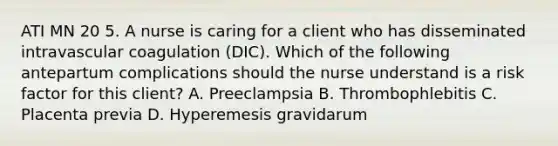 ATI MN 20 5. A nurse is caring for a client who has disseminated intravascular coagulation (DIC). Which of the following antepartum complications should the nurse understand is a risk factor for this client? A. Preeclampsia B. Thrombophlebitis C. Placenta previa D. Hyperemesis gravidarum