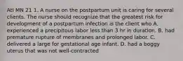 AtI MN 21 1. A nurse on the postpartum unit is caring for several clients. The nurse should recognize that the greatest risk for development of a postpartum infection is the client who A. experienced a precipitous labor less than 3 hr in duration. B. had premature rupture of membranes and prolonged labor. C. delivered a large for gestational age infant. D. had a boggy uterus that was not well-contracted