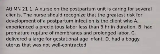 AtI MN 21 1. A nurse on the postpartum unit is caring for several clients. The nurse should recognize that the greatest risk for development of a postpartum infection is the client who A. experienced a precipitous labor less than 3 hr in duration. B. had premature rupture of membranes and prolonged labor. C. delivered a large for gestational age infant. D. had a boggy uterus that was not well-contracted