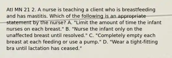 AtI MN 21 2. A nurse is teaching a client who is breastfeeding and has mastitis. Which of the following is an appropriate statement by the nurse? A. "Limit the amount of time the infant nurses on each breast." B. "Nurse the infant only on the unaffected breast until resolved." C. "Completely empty each breast at each feeding or use a pump." D. "Wear a tight-fitting bra until lactation has ceased."