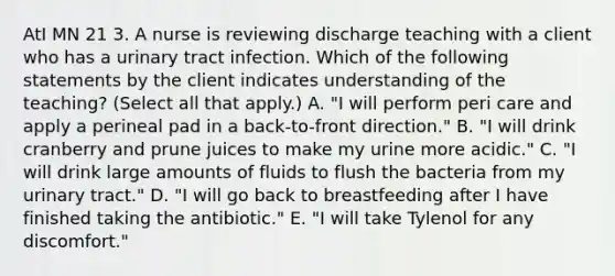 AtI MN 21 3. A nurse is reviewing discharge teaching with a client who has a urinary tract infection. Which of the following statements by the client indicates understanding of the teaching? (Select all that apply.) A. "I will perform peri care and apply a perineal pad in a back-to-front direction." B. "I will drink cranberry and prune juices to make my urine more acidic." C. "I will drink large amounts of fluids to flush the bacteria from my urinary tract." D. "I will go back to breastfeeding after I have finished taking the antibiotic." E. "I will take Tylenol for any discomfort."