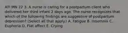 ATI MN 22 3. A nurse is caring for a postpartum client who delivered her third infant 2 days ago. The nurse recognizes that which of the following findings are suggestive of postpartum depression? (Select all that apply.) A. Fatigue B. Insomnia C. Euphoria D. Flat affect E. Crying