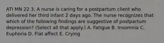 ATI MN 22 3. A nurse is caring for a postpartum client who delivered her third infant 2 days ago. The nurse recognizes that which of the following findings are suggestive of postpartum depression? (Select all that apply.) A. Fatigue B. Insomnia C. Euphoria D. Flat affect E. Crying