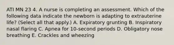 ATI MN 23 4. A nurse is completing an assessment. Which of the following data indicate the newborn is adapting to extrauterine life? (Select all that apply.) A. Expiratory grunting B. Inspiratory nasal flaring C. Apnea for 10-second periods D. Obligatory nose breathing E. Crackles and wheezing