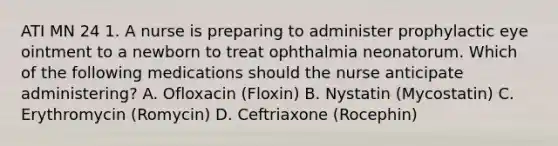 ATI MN 24 1. A nurse is preparing to administer prophylactic eye ointment to a newborn to treat ophthalmia neonatorum. Which of the following medications should the nurse anticipate administering? A. Ofloxacin (Floxin) B. Nystatin (Mycostatin) C. Erythromycin (Romycin) D. Ceftriaxone (Rocephin)