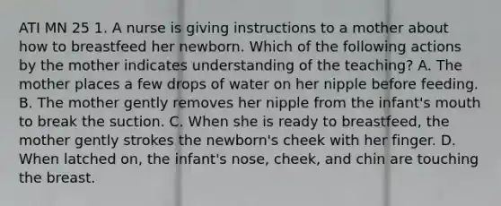 ATI MN 25 1. A nurse is giving instructions to a mother about how to breastfeed her newborn. Which of the following actions by the mother indicates understanding of the teaching? A. The mother places a few drops of water on her nipple before feeding. B. The mother gently removes her nipple from the infant's mouth to break the suction. C. When she is ready to breastfeed, the mother gently strokes the newborn's cheek with her finger. D. When latched on, the infant's nose, cheek, and chin are touching the breast.