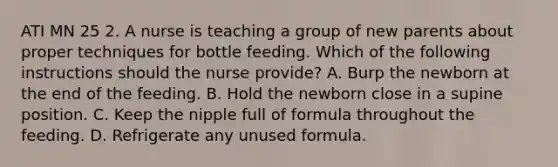 ATI MN 25 2. A nurse is teaching a group of new parents about proper techniques for bottle feeding. Which of the following instructions should the nurse provide? A. Burp the newborn at the end of the feeding. B. Hold the newborn close in a supine position. C. Keep the nipple full of formula throughout the feeding. D. Refrigerate any unused formula.