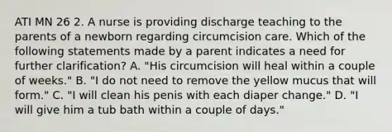 ATI MN 26 2. A nurse is providing discharge teaching to the parents of a newborn regarding circumcision care. Which of the following statements made by a parent indicates a need for further clarification? A. "His circumcision will heal within a couple of weeks." B. "I do not need to remove the yellow mucus that will form." C. "I will clean his penis with each diaper change." D. "I will give him a tub bath within a couple of days."