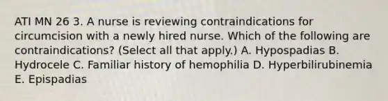 ATI MN 26 3. A nurse is reviewing contraindications for circumcision with a newly hired nurse. Which of the following are contraindications? (Select all that apply.) A. Hypospadias B. Hydrocele C. Familiar history of hemophilia D. Hyperbilirubinemia E. Epispadias