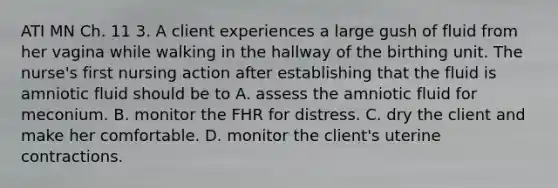 ATI MN Ch. 11 3. A client experiences a large gush of fluid from her vagina while walking in the hallway of the birthing unit. The nurse's first nursing action after establishing that the fluid is amniotic fluid should be to A. assess the amniotic fluid for meconium. B. monitor the FHR for distress. C. dry the client and make her comfortable. D. monitor the client's uterine contractions.