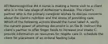 ATI Neurocognitive #4 A nurse is making a home visit to a client who is in the late stage of Alzheimer's disease. The client's partner who is the primary caregiver wishes to discuss concerns about the client's nutrition and the stress of providing care. Which of the following actions should the nurse take? A. verify the current power of attorney document is on file B. instruct the client's partner to offer finger foods to increase oral intake C. provide information on resources for respite care D. schedule the client for placement of an enteral feeding tube