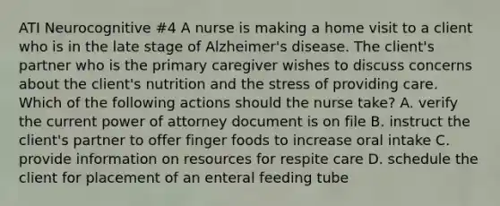 ATI Neurocognitive #4 A nurse is making a home visit to a client who is in the late stage of Alzheimer's disease. The client's partner who is the primary caregiver wishes to discuss concerns about the client's nutrition and the stress of providing care. Which of the following actions should the nurse take? A. verify the current power of attorney document is on file B. instruct the client's partner to offer finger foods to increase oral intake C. provide information on resources for respite care D. schedule the client for placement of an enteral feeding tube