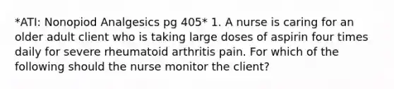 *ATI: Nonopiod Analgesics pg 405* 1. A nurse is caring for an older adult client who is taking large doses of aspirin four times daily for severe rheumatoid arthritis pain. For which of the following should the nurse monitor the client?