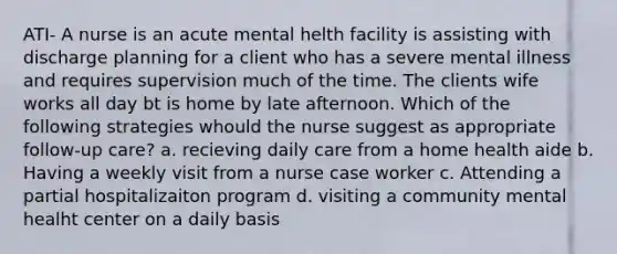 ATI- A nurse is an acute mental helth facility is assisting with discharge planning for a client who has a severe mental illness and requires supervision much of the time. The clients wife works all day bt is home by late afternoon. Which of the following strategies whould the nurse suggest as appropriate follow-up care? a. recieving daily care from a home health aide b. Having a weekly visit from a nurse case worker c. Attending a partial hospitalizaiton program d. visiting a community mental healht center on a daily basis