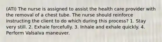 (ATI) The nurse is assigned to assist the health care provider with the removal of a chest tube. The nurse should reinforce instructing the client to do which during this process? 1. Stay very still. 2. Exhale forcefully. 3. Inhale and exhale quickly. 4. Perform Valsalva maneuver.