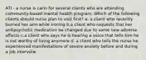 ATI - a nurse is carin for several clients who are attending community-based mental health program. Which of the following clients should nurse plan to visit first? a. a client who recently burned her arm while ironing b.a client who requests that her antipsychotic medication be changed due to some new adverse affects c.a client who says he is hearing a voice that tells him he is not worthy of living anymore d. a client who tells the nurse he experienced manifestations of severe anxiety before and during a job interveiw