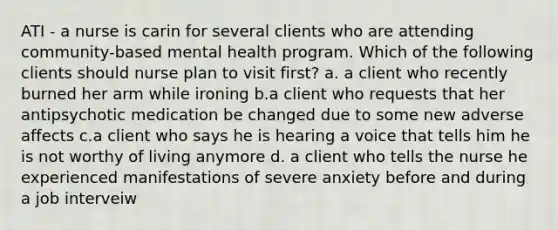 ATI - a nurse is carin for several clients who are attending community-based mental health program. Which of the following clients should nurse plan to visit first? a. a client who recently burned her arm while ironing b.a client who requests that her antipsychotic medication be changed due to some new adverse affects c.a client who says he is hearing a voice that tells him he is not worthy of living anymore d. a client who tells the nurse he experienced manifestations of severe anxiety before and during a job interveiw