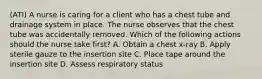 (ATI) A nurse is caring for a client who has a chest tube and drainage system in place. The nurse observes that the chest tube was accidentally removed. Which of the following actions should the nurse take first? A. Obtain a chest x-ray B. Apply sterile gauze to the insertion site C. Place tape around the insertion site D. Assess respiratory status