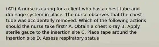 (ATI) A nurse is caring for a client who has a chest tube and drainage system in place. The nurse observes that the chest tube was accidentally removed. Which of the following actions should the nurse take first? A. Obtain a chest x-ray B. Apply sterile gauze to the insertion site C. Place tape around the insertion site D. Assess respiratory status