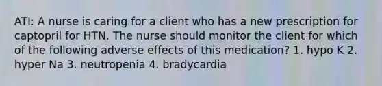 ATI: A nurse is caring for a client who has a new prescription for captopril for HTN. The nurse should monitor the client for which of the following adverse effects of this medication? 1. hypo K 2. hyper Na 3. neutropenia 4. bradycardia