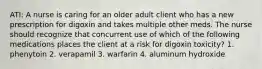 ATI: A nurse is caring for an older adult client who has a new prescription for digoxin and takes multiple other meds. The nurse should recognize that concurrent use of which of the following medications places the client at a risk for digoxin toxicity? 1. phenytoin 2. verapamil 3. warfarin 4. aluminum hydroxide