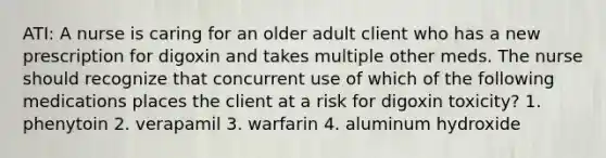 ATI: A nurse is caring for an older adult client who has a new prescription for digoxin and takes multiple other meds. The nurse should recognize that concurrent use of which of the following medications places the client at a risk for digoxin toxicity? 1. phenytoin 2. verapamil 3. warfarin 4. aluminum hydroxide