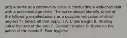 (ati) A nurse at a community clinic is conducting a well-child visit with a preschool-age child. The nurse should identify which of the following manifestations as a possible indication of child neglect ? ( Select all that apply .) A. Underweight B. Healing spiral fracture of the arm C. Genital irritation D. Burns on the palms of the hands E. Poor hygiene