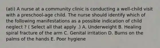 (ati) A nurse at a community clinic is conducting a well-child visit with a preschool-age child. The nurse should identify which of the following manifestations as a possible indication of child neglect ? ( Select all that apply .) A. Underweight B. Healing spiral fracture of the arm C. Genital irritation D. Burns on the palms of the hands E. Poor hygiene