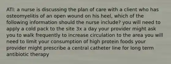 ATI: a nurse is discussing the plan of care with a client who has osteomyelitis of an open wound on his heel, which of the following information should the nurse include? you will need to apply a cold pack to the site 3x a day your provider might ask you to walk frequently to increase circulation to the area you will need to limit your consumption of high protein foods your provider might prescribe a central catheter line for long term antibiotic therapy