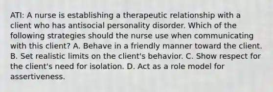 ATI: A nurse is establishing a therapeutic relationship with a client who has antisocial personality disorder. Which of the following strategies should the nurse use when communicating with this client? A. Behave in a friendly manner toward the client. B. Set realistic limits on the client's behavior. C. Show respect for the client's need for isolation. D. Act as a role model for assertiveness.