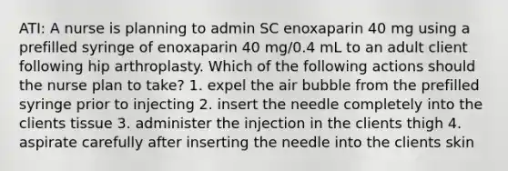 ATI: A nurse is planning to admin SC enoxaparin 40 mg using a prefilled syringe of enoxaparin 40 mg/0.4 mL to an adult client following hip arthroplasty. Which of the following actions should the nurse plan to take? 1. expel the air bubble from the prefilled syringe prior to injecting 2. insert the needle completely into the clients tissue 3. administer the injection in the clients thigh 4. aspirate carefully after inserting the needle into the clients skin