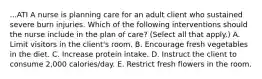 ...ATI A nurse is planning care for an adult client who sustained severe burn injuries. Which of the following interventions should the nurse include in the plan of care? (Select all that apply.) A. Limit visitors in the client's room. B. Encourage fresh vegetables in the diet. C. Increase protein intake. D. Instruct the client to consume 2,000 calories/day. E. Restrict fresh flowers in the room.