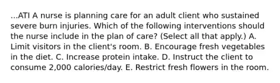 ...ATI A nurse is planning care for an adult client who sustained severe burn injuries. Which of the following interventions should the nurse include in the plan of care? (Select all that apply.) A. Limit visitors in the client's room. B. Encourage fresh vegetables in the diet. C. Increase protein intake. D. Instruct the client to consume 2,000 calories/day. E. Restrict fresh flowers in the room.