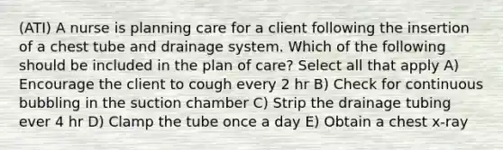 (ATI) A nurse is planning care for a client following the insertion of a chest tube and drainage system. Which of the following should be included in the plan of care? Select all that apply A) Encourage the client to cough every 2 hr B) Check for continuous bubbling in the suction chamber C) Strip the drainage tubing ever 4 hr D) Clamp the tube once a day E) Obtain a chest x-ray