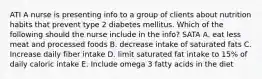 ATI A nurse is presenting info to a group of clients about nutrition habits that prevent type 2 diabetes mellitus. Which of the following should the nurse include in the info? SATA A. eat less meat and processed foods B. decrease intake of saturated fats C. Increase daily fiber intake D. limit saturated fat intake to 15% of daily caloric intake E. Include omega 3 fatty acids in the diet