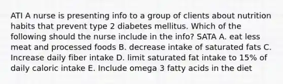 ATI A nurse is presenting info to a group of clients about nutrition habits that prevent type 2 diabetes mellitus. Which of the following should the nurse include in the info? SATA A. eat less meat and processed foods B. decrease intake of saturated fats C. Increase daily fiber intake D. limit saturated fat intake to 15% of daily caloric intake E. Include omega 3 fatty acids in the diet