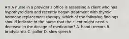 ATI A nurse in a provider's office is assessing a client who has hypothyroidism and recently began treatment with thyroid hormone replacement therapy. Which of the following findings should indicate to the nurse that the client might need a decrease in the dosage of medication? A. hand tremors B. bradycardia C. pallor D. slow speech