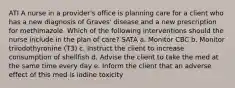 ATI A nurse in a provider's office is planning care for a client who has a new diagnosis of Graves' disease and a new prescription for methimazole. Which of the following interventions should the nurse include in the plan of care? SATA a. Monitor CBC b. Monitor triiodothyronine (T3) c. Instruct the client to increase consumption of shellfish d. Advise the client to take the med at the same time every day e. Inform the client that an adverse effect of this med is iodine toxicity