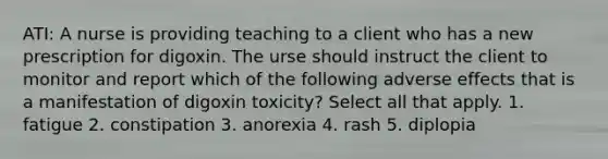 ATI: A nurse is providing teaching to a client who has a new prescription for digoxin. The urse should instruct the client to monitor and report which of the following adverse effects that is a manifestation of digoxin toxicity? Select all that apply. 1. fatigue 2. constipation 3. anorexia 4. rash 5. diplopia