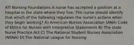 ATI Nursing Foundations A nurse has accepted a position at a hospital in the state where they live. The nurse should identify that which of the following regulates the nurse's actions when they begin working? A) American Nurses Association (ANA) Code of Ethics for Nurses with Interpretive Statements B) The state Nurse Practice Act C) The National Student Nurses Association (NSNA) D) The National League for Nursing